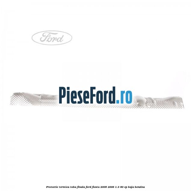 Protectie termica toba finala Ford Fiesta 2005-2008 1.3 60 cp BAJA benzina