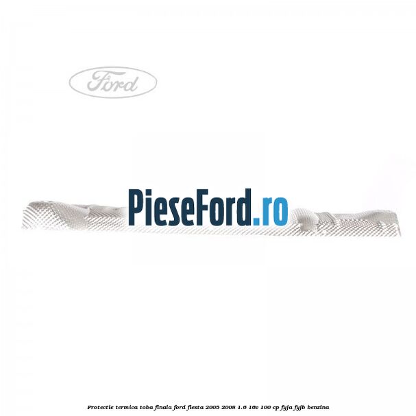 Protectie termica toba finala Ford Fiesta 2005-2008 1.6 16V 100 cp FYJA, FYJB benzina