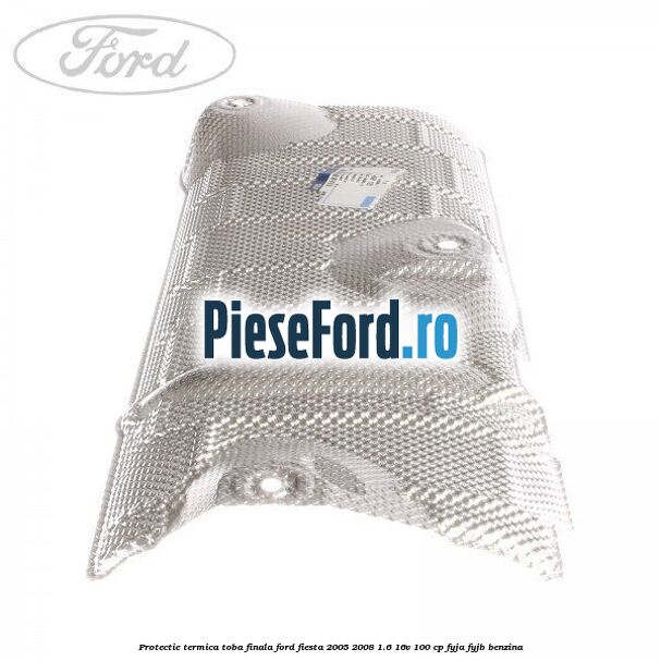 Protectie termica toba finala Ford Fiesta 2005-2008 1.6 16V 100 cp FYJA, FYJB benzina