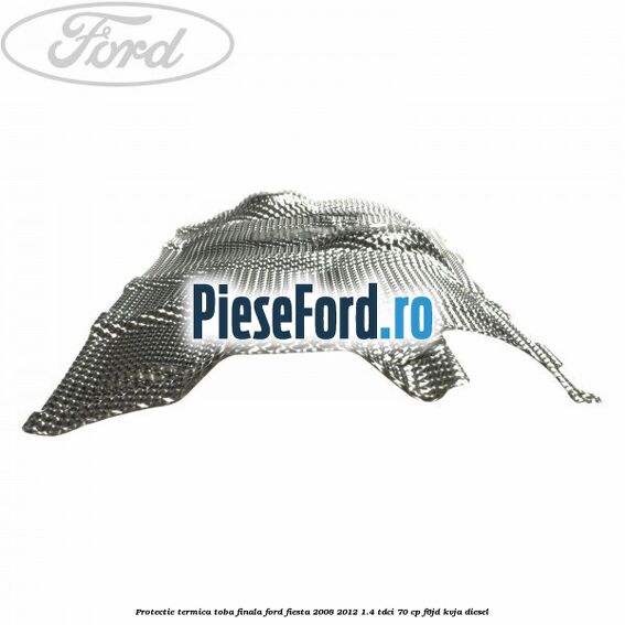 Protectie termica toba finala Ford Fiesta 2008-2012 1.4 TDCi 70 cp Protectie termica toba finala Ford Fiesta 2008-2012 1.4 TDCi 70 cp F6JD, KVJA diesel