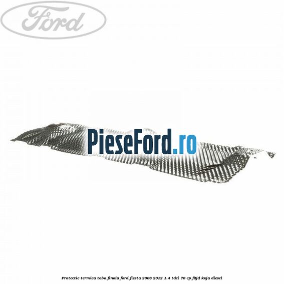 Protectie termica toba finala Ford Fiesta 2008-2012 1.4 TDCi 70 cp Protectie termica toba finala Ford Fiesta 2008-2012 1.4 TDCi 70 cp F6JD, KVJA diesel