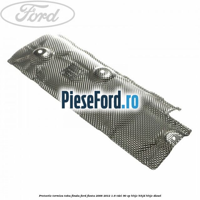 Protectie termica toba finala Ford Fiesta 2008-2012 1.6 TDCi 90 cp Protectie termica toba finala Ford Fiesta 2008-2012 1.6 TDCi 90 cp HHJC, HHJD, HHJE diesel