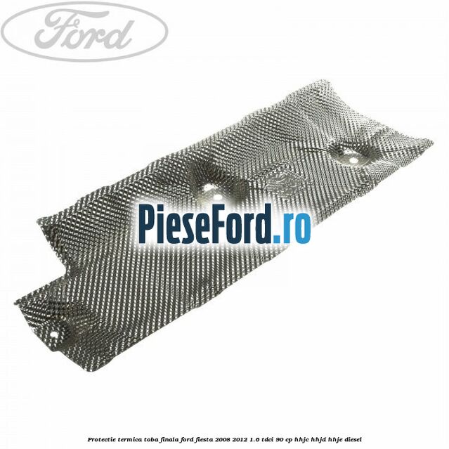 Protectie termica toba finala Ford Fiesta 2008-2012 1.6 TDCi 90 cp Protectie termica toba finala Ford Fiesta 2008-2012 1.6 TDCi 90 cp HHJC, HHJD, HHJE diesel