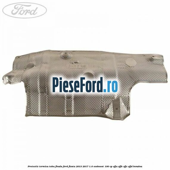 Protectie termica toba finala Ford Fiesta 2013-2017 1.0 EcoBoost 100 cp SFJA, SFJB, SFJC, SFJD benzina