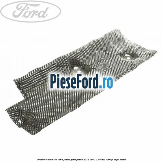 Protectie termica toba finala Ford Fiesta 2013-2017 1.5 TDCi 100 cp Protectie termica toba finala Ford Fiesta 2013-2017 1.5 TDCi 100 cp XUJH diesel
