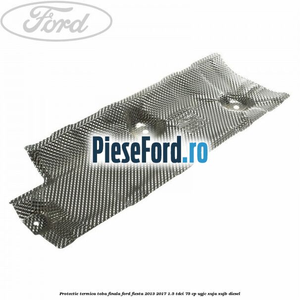 Protectie termica toba finala Ford Fiesta 2013-2017 1.5 TDCi 75 cp Protectie termica toba finala Ford Fiesta 2013-2017 1.5 TDCi 75 cp UGJC, XUJA, XUJB diesel