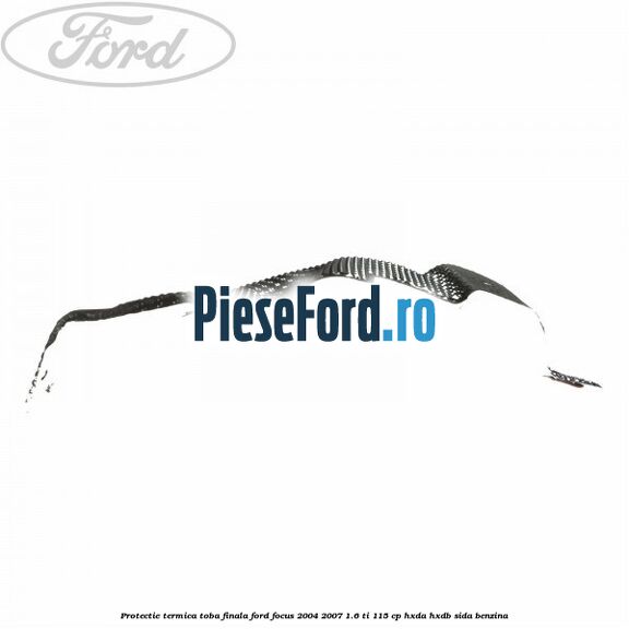 Protectie termica toba finala Ford Focus 2004-2007 1.6 Ti 115 cp Protectie termica toba finala Ford Focus 2004-2007 1.6 Ti 115 cp HXDA, HXDB, SIDA benzina