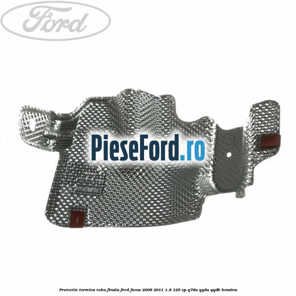 Protectie termica toba finala Ford Focus 2008-2011 1.8 125 cp Protectie termica toba finala Ford Focus 2008-2011 1.8 125 cp Q7DA, QQDA, QQDB benzina