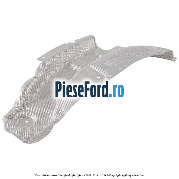 Protectie termica toba finala Ford Focus 2011-2014 1.6 Ti 105 cp Protectie termica toba finala Ford Focus 2011-2014 1.6 Ti 105 cp IQDA, IQDB, IQDC benzina