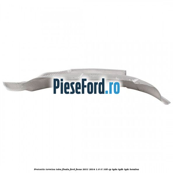 Protectie termica toba finala Ford Focus 2011-2014 1.6 Ti 105 cp Protectie termica toba finala Ford Focus 2011-2014 1.6 Ti 105 cp IQDA, IQDB, IQDC benzina