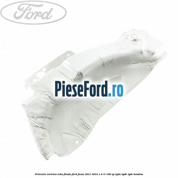 Protectie termica toba finala Ford Focus 2011-2014 1.6 Ti 105 cp Protectie termica toba finala Ford Focus 2011-2014 1.6 Ti 105 cp IQDA, IQDB, IQDC benzina