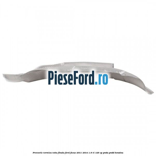 Protectie termica toba finala Ford Focus 2011-2014 1.6 Ti 125 cp PNDA, PNDD benzina