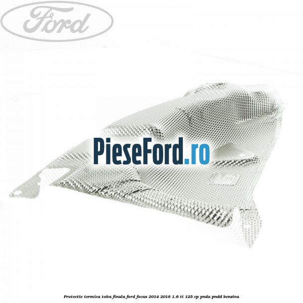 Protectie termica toba finala Ford Focus 2014-2018 1.6 Ti 125 cp PNDA, PNDD benzina