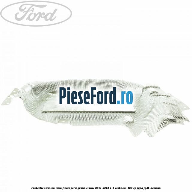 Protectie termica toba finala Ford Grand C-Max 2011-2015 1.6 EcoBoost 150 cp Protectie termica toba finala Ford Grand C-Max 2011-2015 1.6 EcoBoost 150 cp JQDA, JQDB benzina