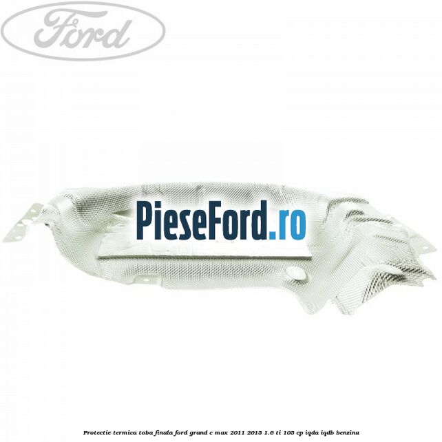 Protectie termica toba finala Ford Grand C-Max 2011-2015 1.6 Ti 105 cp Protectie termica toba finala Ford Grand C-Max 2011-2015 1.6 Ti 105 cp IQDA, IQDB benzina