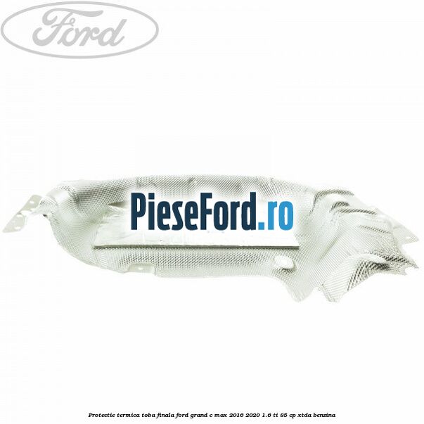 Protectie termica toba finala Ford Grand C-Max 2016-2020 1.6 Ti 85 cp XTDA benzina
