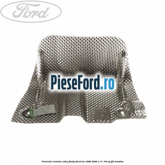 Protectie termica toba finala Ford Ka 1996-2008 1.3 i 50 cp JJB benzina