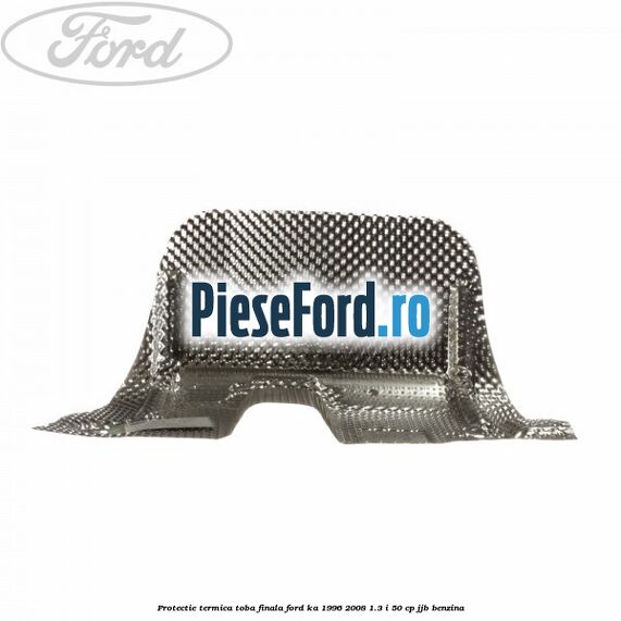 Protectie termica toba finala Ford Ka 1996-2008 1.3 i 50 cp JJB benzina