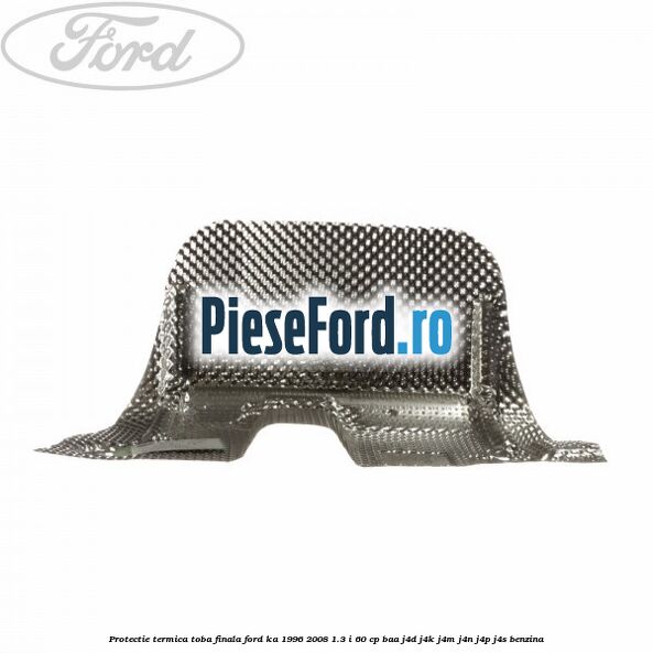 Protectie termica toba finala Ford Ka 1996-2008 1.3 i 60 cp Protectie termica toba finala Ford Ka 1996-2008 1.3 i 60 cp BAA, J4D, J4K, J4M, J4N, J4P, J4S benzina