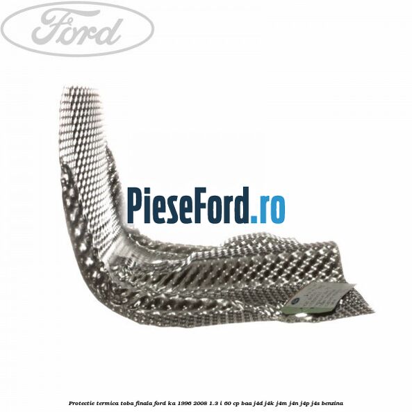 Protectie termica toba finala Ford Ka 1996-2008 1.3 i 60 cp Protectie termica toba finala Ford Ka 1996-2008 1.3 i 60 cp BAA, J4D, J4K, J4M, J4N, J4P, J4S benzina