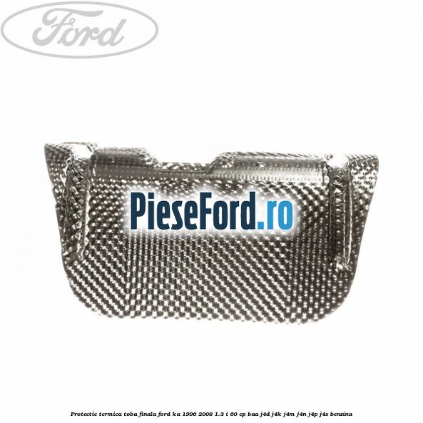 Protectie termica toba finala Ford Ka 1996-2008 1.3 i 60 cp Protectie termica toba finala Ford Ka 1996-2008 1.3 i 60 cp BAA, J4D, J4K, J4M, J4N, J4P, J4S benzina