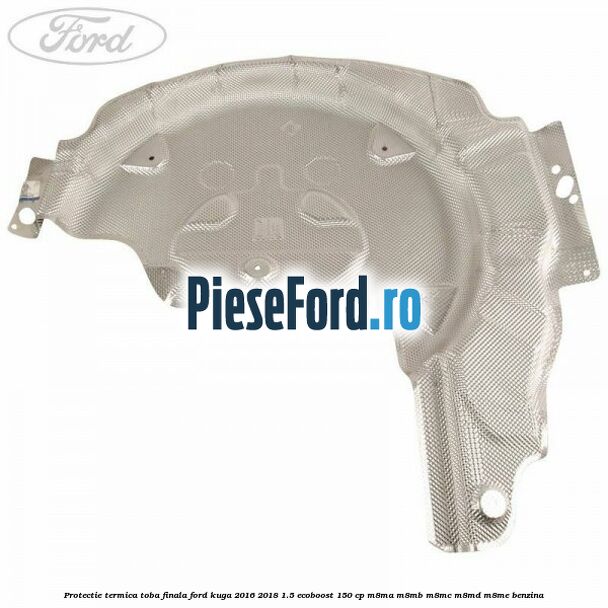 Protectie termica toba finala Ford Kuga 2016-2018 1.5 EcoBoost 150 cp M8MA, M8MB, M8MC, M8MD, M8ME benzina