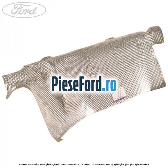 Protectie termica toba finala Ford Transit Courier 2014-2018 1.0 EcoBoost 100 cp SFCA, SFCB, SFCC, SFCD, SFCE benzina
