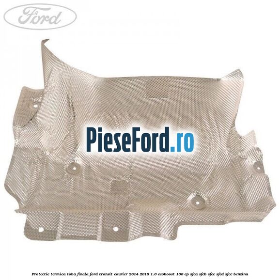Protectie termica toba finala Ford Transit Courier 2014-2018 1.0 EcoBoost 100 cp SFCA, SFCB, SFCC, SFCD, SFCE benzina