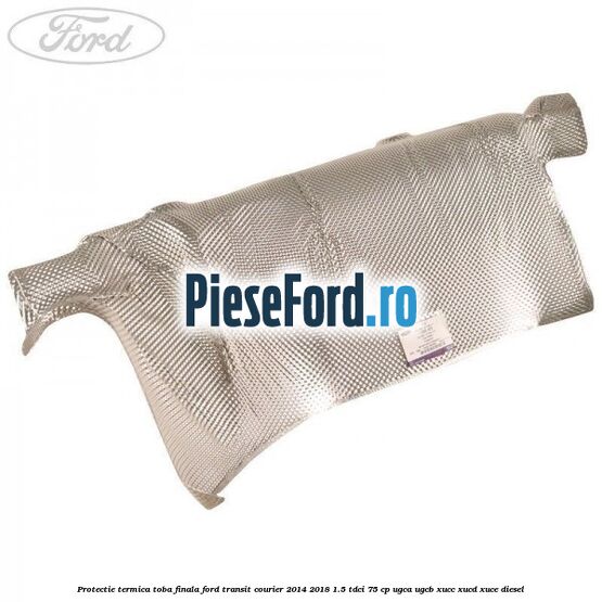 Protectie termica toba finala Ford Transit Courier 2014-2018 1.5 TDCi 75 cp Protectie termica toba finala Ford Transit Courier 2014-2018 1.5 TDCi 75 cp UGCA, UGCB, XUCC, XUCD, XUCE diesel