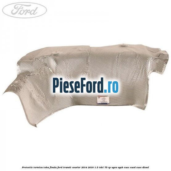 Protectie termica toba finala Ford Transit Courier 2014-2018 1.5 TDCi 75 cp Protectie termica toba finala Ford Transit Courier 2014-2018 1.5 TDCi 75 cp UGCA, UGCB, XUCC, XUCD, XUCE diesel