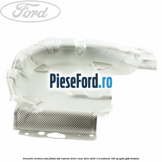 Protectie termica toba finala sub rezervor Ford C-Max 2011-2015 1.6 EcoBoost 150 cp Protectie termica toba finala sub rezervor Ford C-Max 2011-2015 1.6 EcoBoost 150 cp JQDA, JQDB benzina