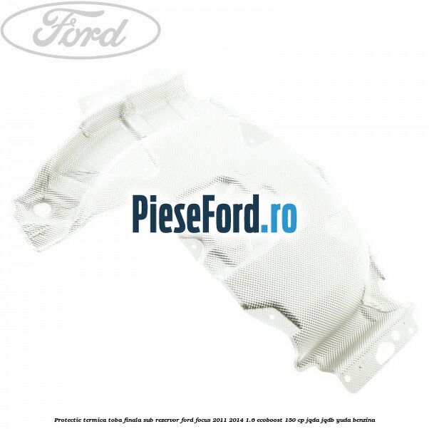 Protectie termica toba finala sub rezervor Ford Focus 2011-2014 1.6 EcoBoost 150 cp JQDA, JQDB, YUDA benzina