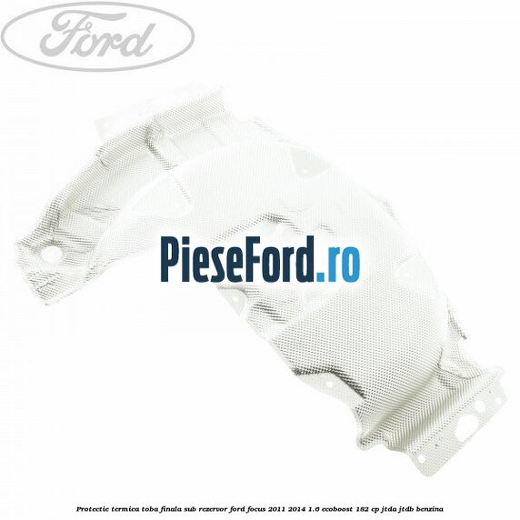 Protectie termica toba finala sub rezervor Ford Focus 2011-2014 1.6 EcoBoost 182 cp Protectie termica toba finala sub rezervor Ford Focus 2011-2014 1.6 EcoBoost 182 cp JTDA, JTDB benzina