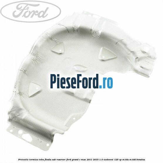Protectie termica toba finala sub rezervor Ford Grand C-Max 2011-2015 1.0 EcoBoost 125 cp Protectie termica toba finala sub rezervor Ford Grand C-Max 2011-2015 1.0 EcoBoost 125 cp M1DA, M1DD benzina