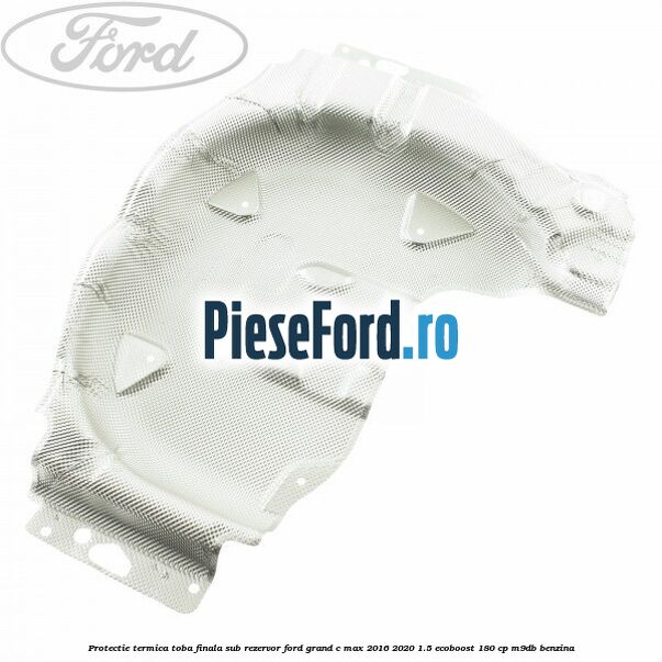 Protectie termica toba finala sub rezervor Ford Grand C-Max 2016-2020 1.5 EcoBoost 180 cp M9DB benzina