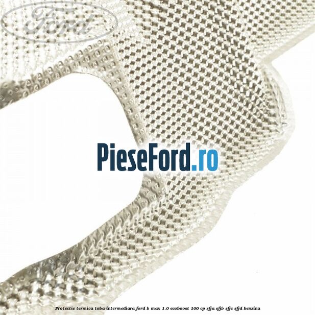 Protectie termica toba intermediara Ford B-Max 1.0 EcoBoost 100 cp SFJA, SFJB, SFJC, SFJD benzina
