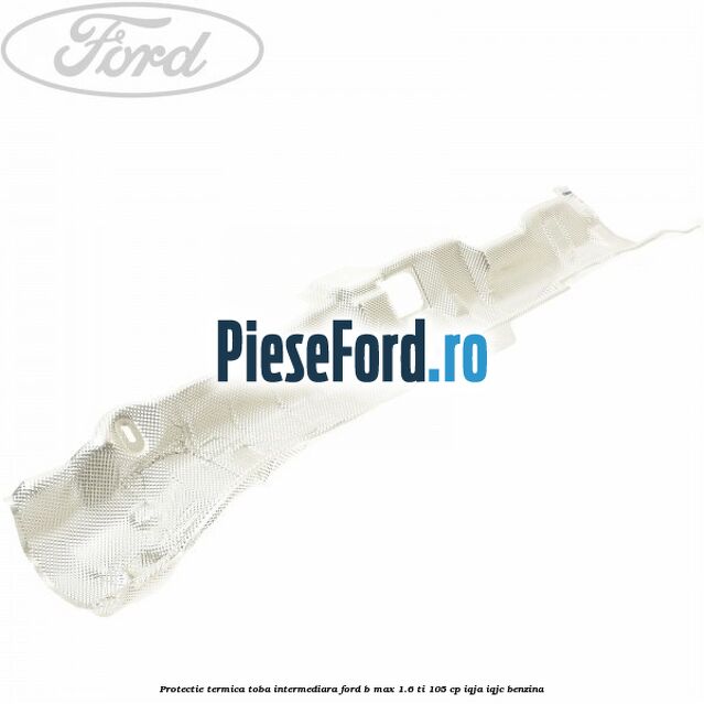 Protectie termica toba intermediara Ford B-Max 1.6 Ti 105 cp IQJA, IQJC benzina