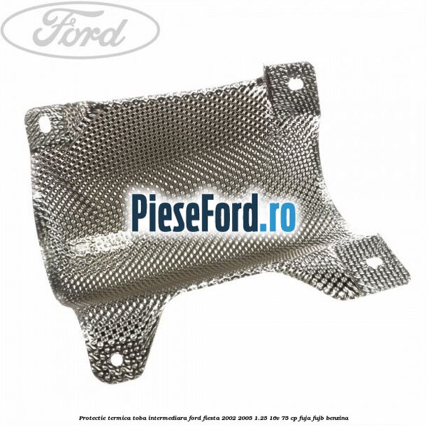 Protectie termica toba intermediara Ford Fiesta 2002-2005 1.25 16V 75 cp FUJA, FUJB benzina