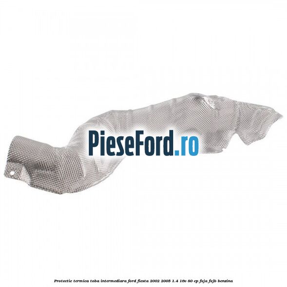 Protectie termica toba intermediara Ford Fiesta 2002-2005 1.4 16V 80 cp Protectie termica toba intermediara Ford Fiesta 2002-2005 1.4 16V 80 cp FXJA, FXJB benzina