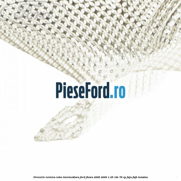 Protectie termica toba intermediara Ford Fiesta 2005-2008 1.25 16V 75 cp FUJA, FUJB benzina