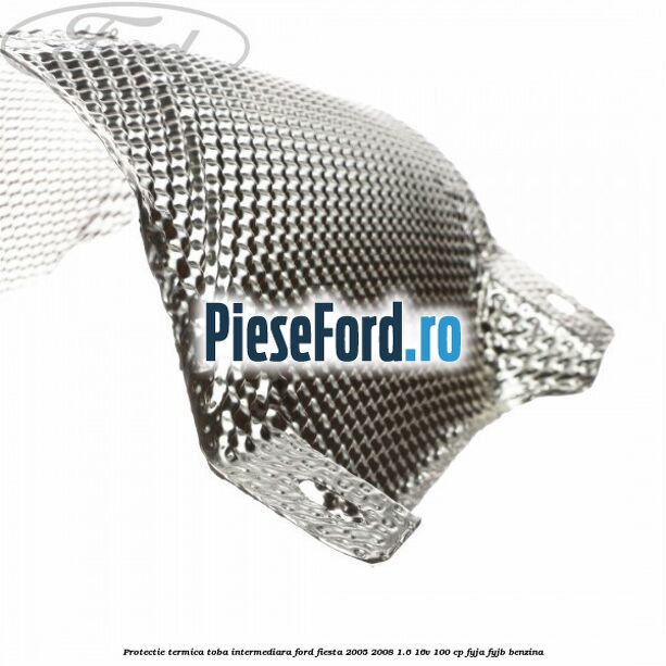 Protectie termica toba intermediara Ford Fiesta 2005-2008 1.6 16V 100 cp FYJA, FYJB benzina
