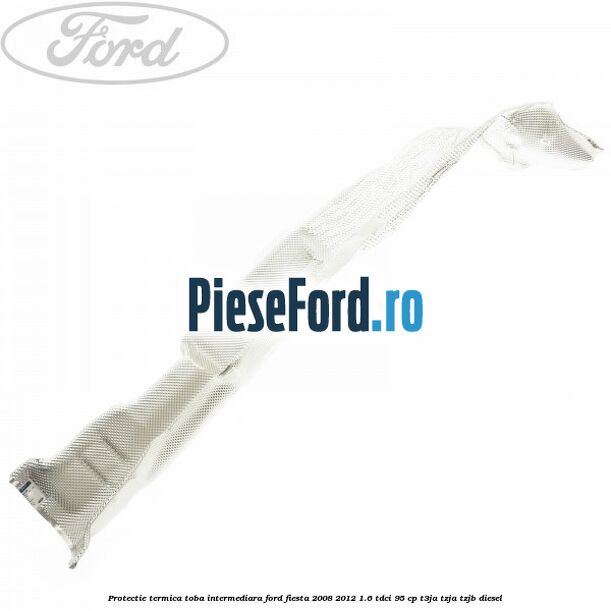 Protectie termica toba intermediara Ford Fiesta 2008-2012 1.6 TDCi 95 cp T3JA, TZJA, TZJB diesel
