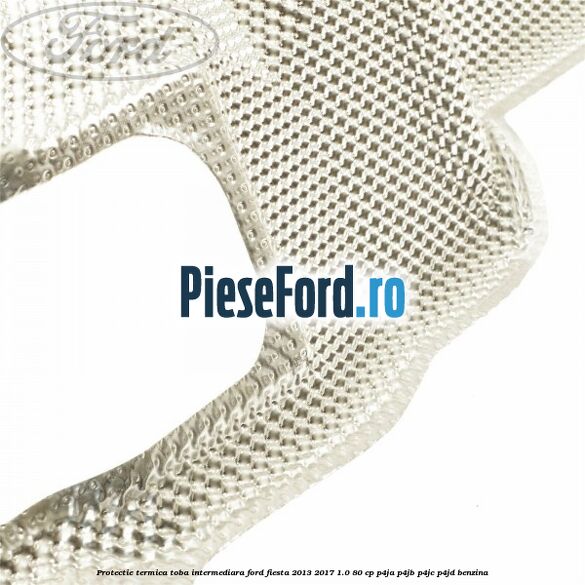 Protectie termica toba intermediara Ford Fiesta 2013-2017 1.0 80 cp Protectie termica toba intermediara Ford Fiesta 2013-2017 1.0 80 cp P4JA, P4JB, P4JC, P4JD benzina