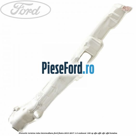 Protectie termica toba intermediara Ford Fiesta 2013-2017 1.0 EcoBoost 100 cp SFJA, SFJB, SFJC, SFJD benzina