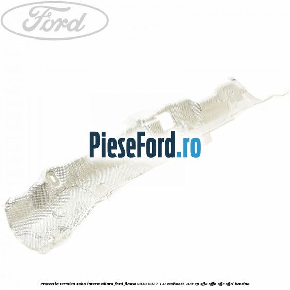 Protectie termica toba intermediara Ford Fiesta 2013-2017 1.0 EcoBoost 100 cp Protectie termica toba intermediara Ford Fiesta 2013-2017 1.0 EcoBoost 100 cp SFJA, SFJB, SFJC, SFJD benzina