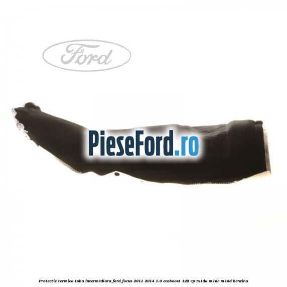 Protectie termica toba intermediara Ford Focus 2011-2014 1.0 EcoBoost 125 cp Protectie termica toba intermediara Ford Focus 2011-2014 1.0 EcoBoost 125 cp M1DA, M1DC, M1DD benzina