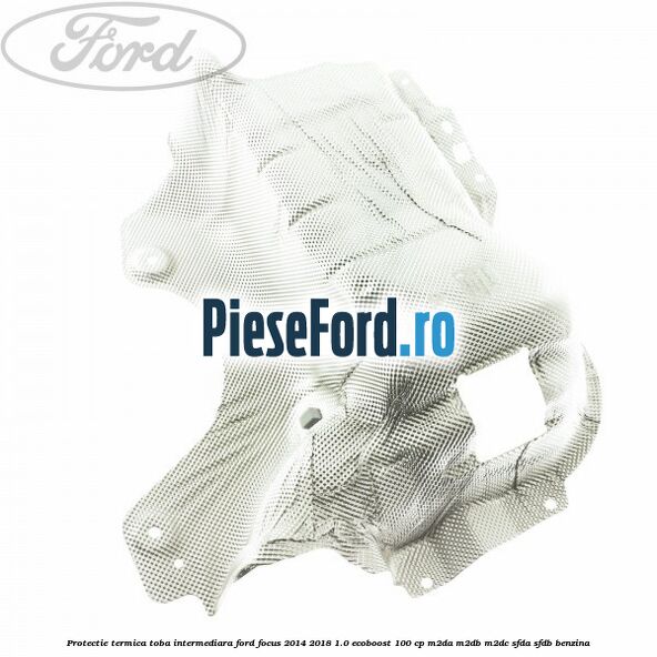 Protectie termica toba intermediara Ford Focus 2014-2018 1.0 EcoBoost 100 cp Protectie termica toba intermediara Ford Focus 2014-2018 1.0 EcoBoost 100 cp M2DA, M2DB, M2DC, SFDA, SFDB benzina