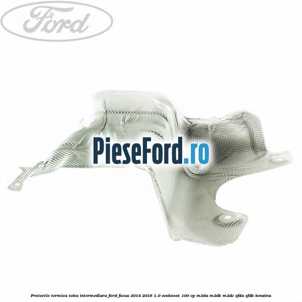 Protectie termica toba intermediara Ford Focus 2014-2018 1.0 EcoBoost 100 cp Protectie termica toba intermediara Ford Focus 2014-2018 1.0 EcoBoost 100 cp M2DA, M2DB, M2DC, SFDA, SFDB benzina
