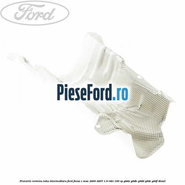 Protectie termica toba intermediara Ford Focus C-Max 2003-2007 1.6 TDCi 109 cp G8DA, G8DB, G8DD, G8DE, G8DF diesel