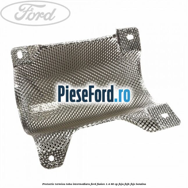 Protectie termica toba intermediara Ford Fusion 1.4 80 cp FXJA, FXJB, FXJC benzina